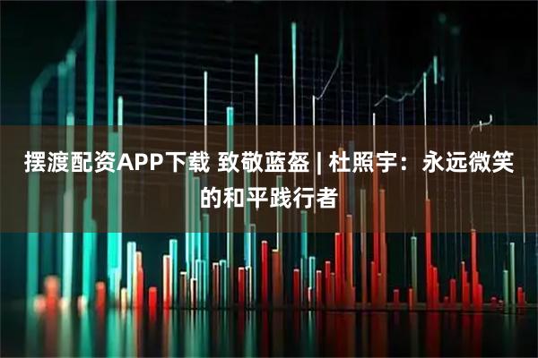 摆渡配资APP下载 致敬蓝盔 | 杜照宇：永远微笑的和平践行者