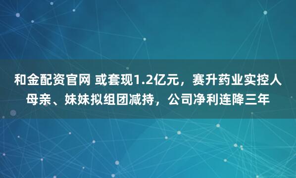 和金配资官网 或套现1.2亿元，赛升药业实控人母亲、妹妹拟组团减持，公司净利连降三年