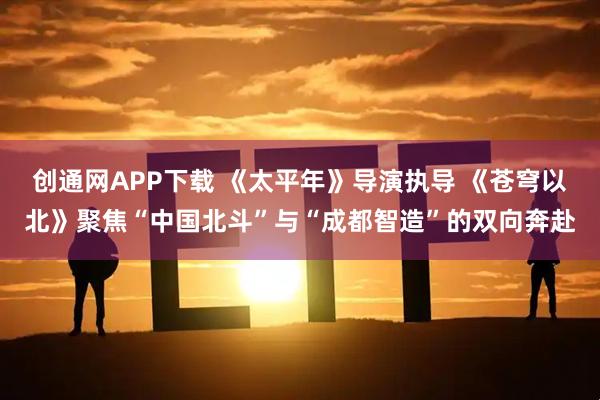 创通网APP下载 《太平年》导演执导 《苍穹以北》聚焦“中国北斗”与“成都智造”的双向奔赴