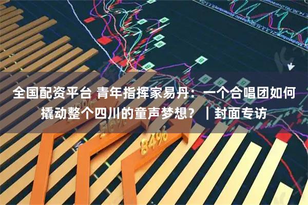 全国配资平台 青年指挥家易丹：一个合唱团如何撬动整个四川的童声梦想？｜封面专访