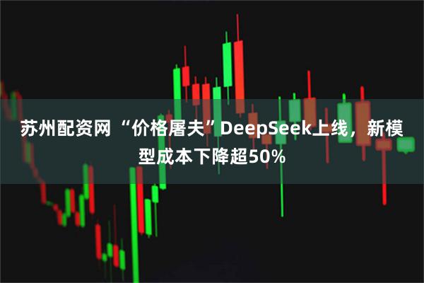 苏州配资网 “价格屠夫”DeepSeek上线，新模型成本下降超50%