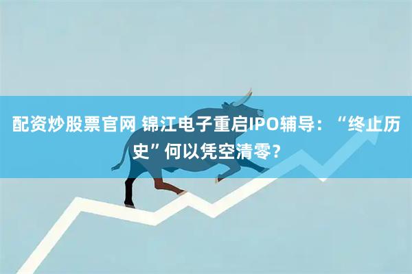 配资炒股票官网 锦江电子重启IPO辅导：“终止历史”何以凭空清零？
