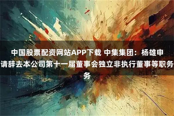 中国股票配资网站APP下载 中集集团：杨雄申请辞去本公司第十一届董事会独立非执行董事等职务