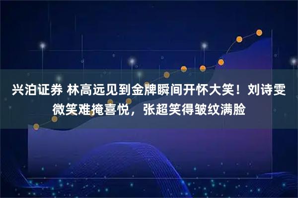 兴泊证券 林高远见到金牌瞬间开怀大笑！刘诗雯微笑难掩喜悦，张超笑得皱纹满脸