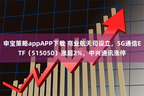 申宝策略appAPP下载 商业航天司设立，5G通信ETF（515050）涨超2%，中兴通讯涨停