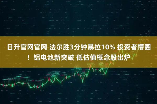 日升官网官网 法尔胜3分钟暴拉10% 投资者懵圈！铝电池新突破 低估值概念股出炉