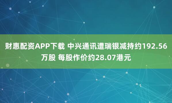 财惠配资APP下载 中兴通讯遭瑞银减持约192.56万股 每股作价约28.07港元