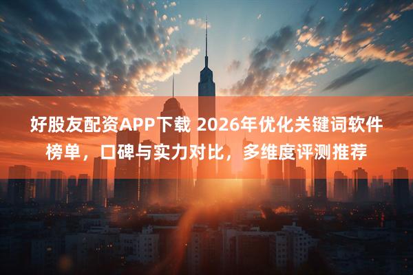 好股友配资APP下载 2026年优化关键词软件榜单，口碑与实力对比，多维度评测推荐