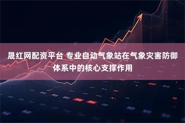 晟红网配资平台 专业自动气象站在气象灾害防御体系中的核心支撑作用