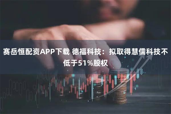 赛岳恒配资APP下载 德福科技：拟取得慧儒科技不低于51%股权
