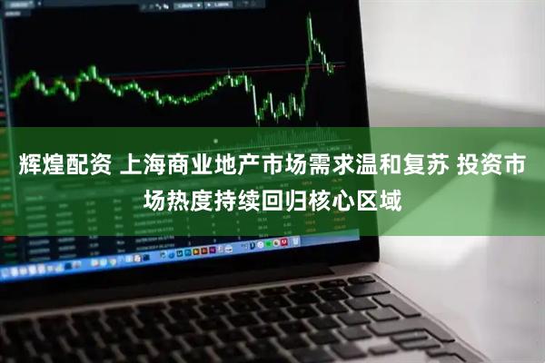 辉煌配资 上海商业地产市场需求温和复苏 投资市场热度持续回归核心区域