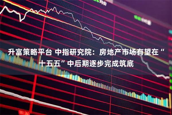 升富策略平台 中指研究院：房地产市场有望在“十五五”中后期逐步完成筑底