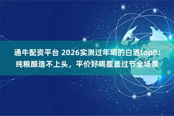 通牛配资平台 2026实测过年喝的白酒top8：纯粮酿造不上头，平价好喝覆盖过节全场景