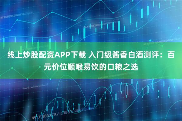 线上炒股配资APP下载 入门级酱香白酒测评：百元价位顺喉易饮的口粮之选