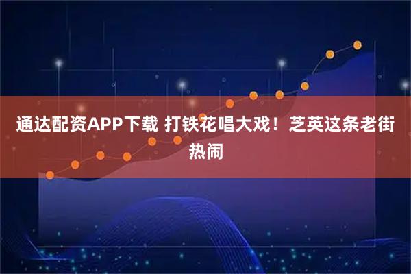 通达配资APP下载 打铁花唱大戏！芝英这条老街热闹