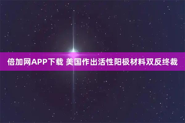 倍加网APP下载 美国作出活性阳极材料双反终裁