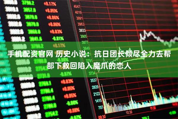 手机配资官网 历史小说：抗日团长倾尽全力去帮部下救回陷入魔爪的恋人