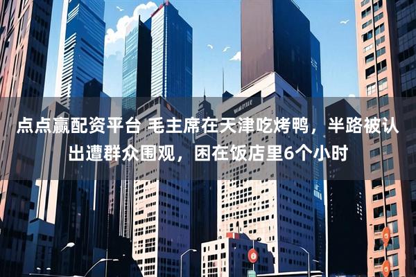 点点赢配资平台 毛主席在天津吃烤鸭，半路被认出遭群众围观，困在饭店里6个小时