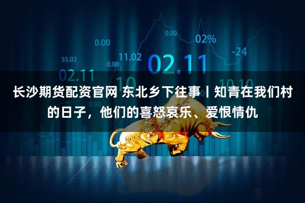 长沙期货配资官网 东北乡下往事丨知青在我们村的日子，他们的喜怒哀乐、爱恨情仇