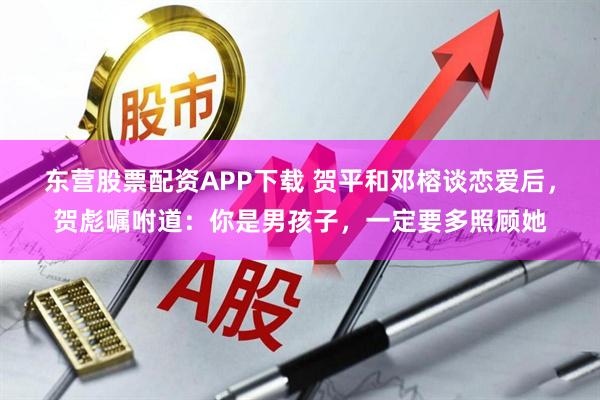 东营股票配资APP下载 贺平和邓榕谈恋爱后，贺彪嘱咐道：你是男孩子，一定要多照顾她